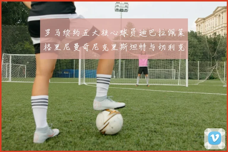 罗马续约五大核心球员迪巴拉佩莱格里尼曼奇尼克里斯坦特与切利克共创未来