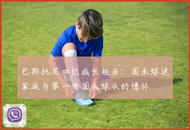巴斯托尼回忆成长经历：国米球迷家庭与第一件国米球衣的情怀