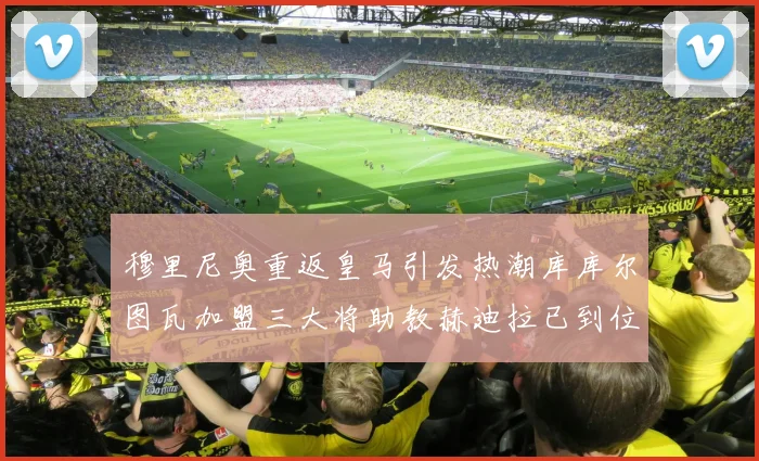 穆里尼奥重返皇马引发热潮库库尔图瓦加盟三大将助教赫迪拉已到位