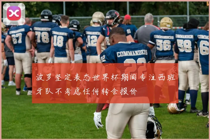 波罗坚定表态世界杯期间专注西班牙队不考虑任何转会报价