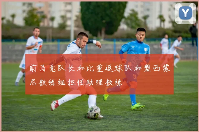前马竞队长加比重返球队加盟西蒙尼教练组担任助理教练