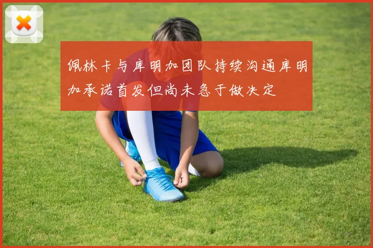 佩林卡与库明加团队持续沟通库明加承诺首发但尚未急于做决定