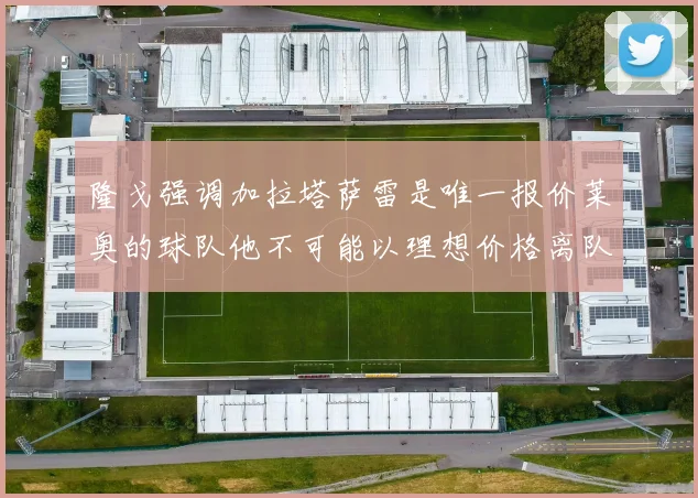 隆戈强调加拉塔萨雷是唯一报价莱奥的球队他不可能以理想价格离队