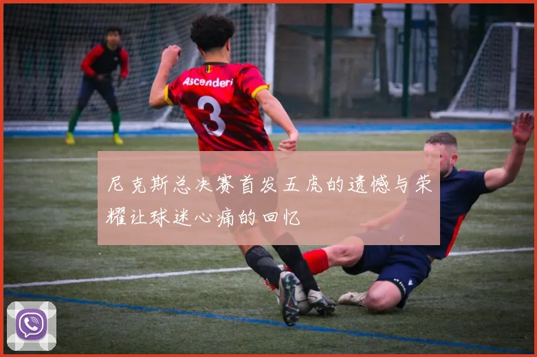 尼克斯总决赛首发五虎的遗憾与荣耀让球迷心痛的回忆