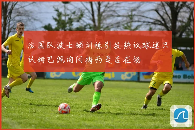 法国队波士顿训练引发热议球迷只认姆巴佩询问梅西是否在场