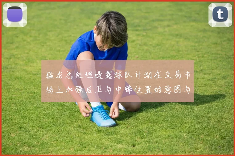 猛龙总经理透露球队计划在交易市场上加强后卫与中锋位置的意图与目标