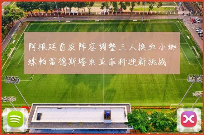 阿根廷首发阵容调整三人换血小蜘蛛帕雷德斯塔利亚菲科迎新挑战