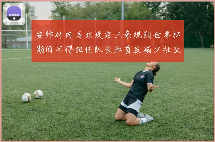 安帅对内马尔设定三条规则世界杯期间不得担任队长和首发减少社交媒体使用