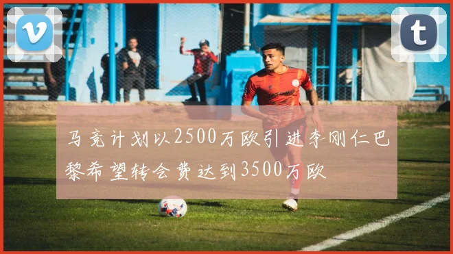 马竞计划以2500万欧引进李刚仁巴黎希望转会费达到3500万欧