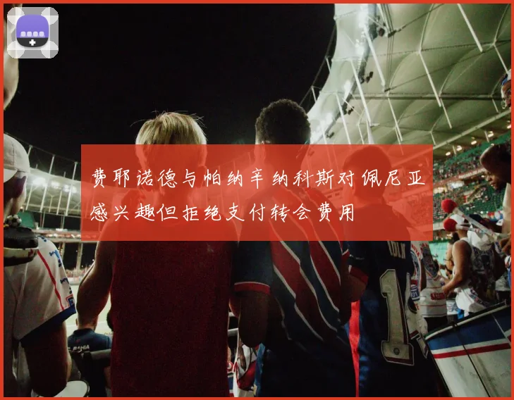 费耶诺德与帕纳辛纳科斯对佩尼亚感兴趣但拒绝支付转会费用