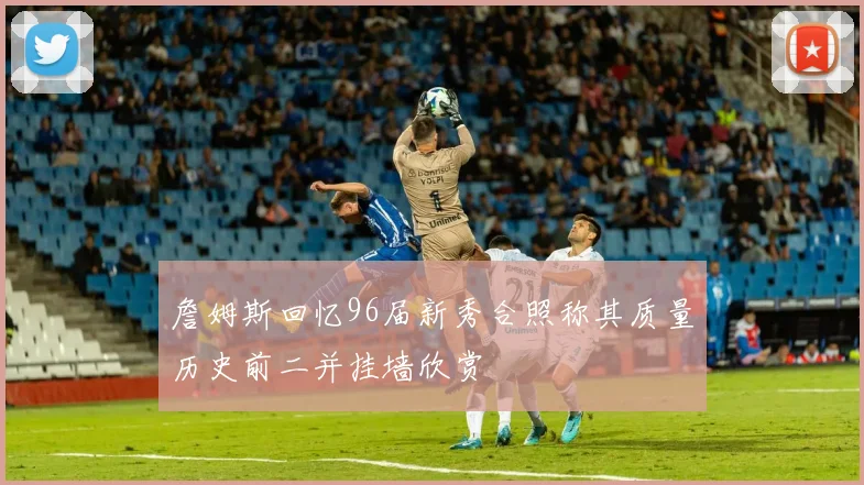 詹姆斯回忆96届新秀合照称其质量历史前二并挂墙欣赏
